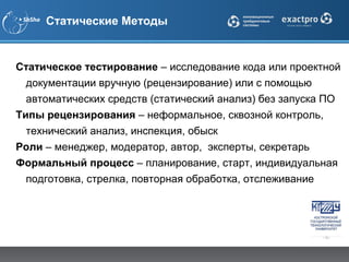 Статические Методы


Статическое тестирование – исследование кода или проектной
  документации вручную (рецензирование) или с помощью
  автоматических средств (статический анализ) без запуска ПО
Типы рецензирования – неформальное, сквозной контроль,
  технический анализ, инспекция, обыск
Роли – менеджер, модератор, автор, эксперты, секретарь
Формальный процесс – планирование, старт, индивидуальная
  подготовка, стрелка, повторная обработка, отслеживание
 