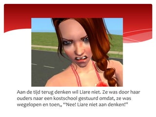 Aan de tijd terug denken wil Liare niet. Ze was door haar ouders naar een kostschool gestuurd omdat, ze was wegelopen en toen,, “Nee! Liare niet aan denken!”
