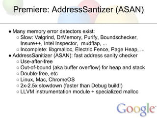 Premiere: AddressSantizer (ASAN)

● Many memory error detectors exist:
   ○ Slow: Valgrind, DrMemory, Purify, Boundschecke...