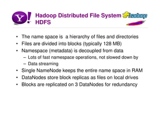 Hadoop Distributed File System
HDFS
• The name space is a hierarchy of files and directories
• Files are divided into blocks (typically 128 MB)
• Namespace (metadata) is decoupled from data
– Lots of fast namespace operations, not slowed down by
– Data streaming
• Single NameNode keeps the entire name space in RAM
• DataNodes store block replicas as files on local drives
• Blocks are replicated on 3 DataNodes for redundancy
 