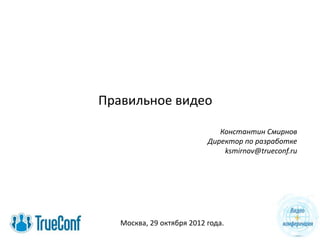 Правильное видео
Константин Смирнов
Директор по разработке
ksmirnov@trueconf.ru
Москва, 29 октября 2012 года.
 