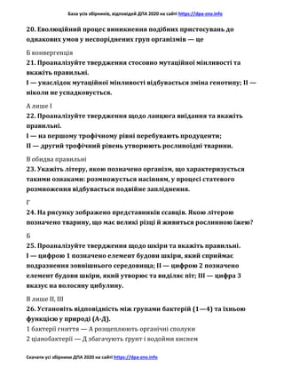 База усіх збірників, відповідей ДПА 2020 на сайті https://dpa-zno.info
Скачати усі збірники ДПА 2020 на сайті https://dpa-zno.info
20. Еволюційний процес виникнення подібних пристосувань до
однакових умов у неспоріднених груп організмів — це
Б конвергенція
21. Проаналізуйте твердження стосовно мутаційної мінливості та
вкажіть правильні.
І — унаслідок мутаційної мінливості відбувається зміна генотипу; II —
ніколи не успадковується.
А лише І
22. Проаналізуйте твердження щодо ланцюга виїдання та вкажіть
правильні.
І — на першому трофічному рівні перебувають продуценти;
II — другий трофічний рівень утворюють рослиноїдні тварини.
В обидва правильні
23. Укажіть літеру, якою позначено організм, що характеризується
такими ознаками: розмножується насінням, у процесі статевого
розмноження відбувається подвійне запліднення.
Г
24. На рисунку зображено представників ссавців. Якою літерою
позначено тварину, що має великі різці й живиться рослинною їжею?
Б
25. Проаналізуйте твердження щодо шкіри та вкажіть правильні.
І — цифрою 1 позначено елемент будови шкіри, який сприймає
подразнення зовнішнього середовища; II — цифрою 2 позначено
елемент будови шкіри, який утворює та виділяє піт; III — цифра 3
вказує на волосяну цибулину.
В лише II, III
26. Установіть відповідність між групами бактерій (1—4) та їхньою
функцією у природі (А-Д).
1 бактерії гниття — А розщеплюють органічні сполуки
2 ціанобактерії — Д збагачують ґрунт і водойми киснем
 