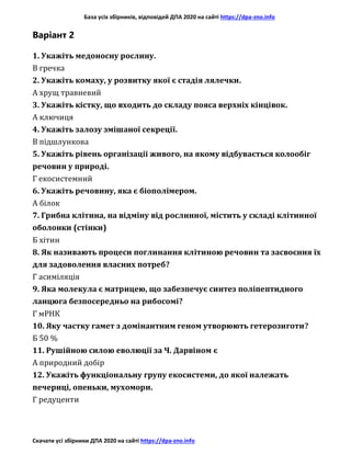 База усіх збірників, відповідей ДПА 2020 на сайті https://dpa-zno.info
Скачати усі збірники ДПА 2020 на сайті https://dpa-zno.info
Варіант 2
1. Укажіть медоносну рослину.
В гречка
2. Укажіть комаху, у розвитку якої є стадія лялечки.
А хрущ травневий
3. Укажіть кістку, що входить до складу пояса верхніх кінцівок.
А ключиця
4. Укажіть залозу змішаної секреції.
В підшлункова
5. Укажіть рівень організації живого, на якому відбувається колообіг
речовин у природі.
Г екосистемний
6. Укажіть речовину, яка є біополімером.
А білок
7. Грибна клітина, на відміну від рослинної, містить у складі клітинної
оболонки (стінки)
Б хітин
8. Як називають процеси поглинання клітиною речовин та засвоєння їх
для задоволення власних потреб?
Г асиміляція
9. Яка молекула є матрицею, що забезпечує синтез поліпептидного
ланцюга безпосередньо на рибосомі?
Г мРНК
10. Яку частку гамет з домінантним геном утворюють гетерозиготи?
Б 50 %
11. Рушійною силою еволюції за Ч. Дарвіном є
А природний добір
12. Укажіть функціональну групу екосистеми, до якої належать
печериці, опеньки, мухомори.
Г редуценти
 