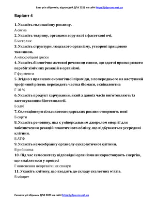 База усіх збірників, відповідей ДПА 2021 на сайті https://dpa-zno.net.ua
Скачати усі збірники ДПА 2021 на сайті https://dpa-zno.net.ua
Варіант 4
1. Укажіть голонасінну рослину.
А сосна
2. Укажіть тварину, органами зору якої є фасеткові очі.
Б метелик
3. Укажіть структури людського організму, утворені хрящовою
тканиною.
А міжхребцеві диски
4. Укажіть біологічно активні речовини слини, що здатні прискорювати
перебіг хімічних реакцій в організмі.
Г ферменти
5. Згідно з правилом екологічної піраміди, з попереднього на наступний
трофічний рівень переходить частка біомаси, еквівалентна
Г 10 %
6. Укажіть продукт харчування, який з давніх часів виготовляють із
застосуванням біотехнології.
Б хліб
7. Селекціонери сільськогосподарських рослин створюють нові
Б сорти
8. Укажіть речовину, яка є універсальним джерелом енергії для
забезпечення реакцій плаотичного обміну, що відбуваються усередині
клітини.
Б АТФ
9. Укажіть немембранну органелу еукаріотичної клітини.
В рибосома
10. Під час хемосинтезу відповідні організми використовують енергію,
що виділяється у процесі
Г окиснення неорганічних сполук
11. Укажіть клітину, що входить до складу скелетних м’язів.
В міоцит
 