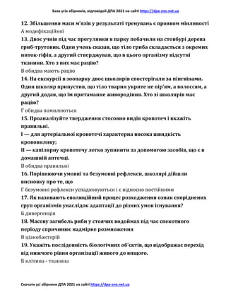 База усіх збірників, відповідей ДПА 2021 на сайті https://dpa-zno.net.ua
Скачати усі збірники ДПА 2021 на сайті https://dpa-zno.net.ua
12. Збільшення маси м’язів у результаті тренувань є проявом мінливості
А модифікаційної
13. Двоє учнів під час прогулянки в парку побачили на стовбурі дерева
гриб-трутовик. Один учень сказав, що тіло гриба складається з окремих
ниток-гіфів, а другий стверджував, що в цього організму відсутні
тканини. Хто з них має рацію?
В обидва мають рацію
14. На екскурсії в зоопарку двоє школярів спостерігали за пінгвінами.
Один школяр припустив, що тіло тварин укрите не пір’ям, а волоссям, а
другий додав, що їм притаманне живородіння. Хто зі школярів має
рацію?
Г обидва помиляються
15. Проаналізуйте твердження стосовно видів кровотеч і вкажіть
правильні.
І — для артеріальної кровотечі характерна висока швидкість
крововиливу;
II — капілярну кровотечу легко зупинити за допомогою засобів, що є в
домашній аптечці.
В обидва правильні
16. Порівнюючи умовні та безумовні рефлекси, школярі дійшли
висновку про те, що
Г безумовні рефлекси успадковуються і є відносно постійними
17. Як називають еволюційний процес розходження ознак споріднених
груп організмів унаслідок адаптації до різних умов існування?
Б дивергенція
18. Масову загибель риби у стоячих водоймах під час спекотного
періоду спричинює надмірне розмноження
В ціанобактерій
19. Укажіть послідовність біологічних об’єктів, що відображає перехід
від нижчого рівня організації живого до вищого.
Б клітина - тканина
 