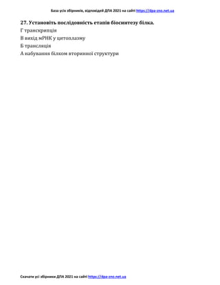 База усіх збірників, відповідей ДПА 2021 на сайті https://dpa-zno.net.ua
Скачати усі збірники ДПА 2021 на сайті https://dpa-zno.net.ua
27. Установіть послідовність етапів біосинтезу білка.
Г транскрипція
В вихід мРНК у цитоплазму
Б трансляція
А набування білком вторинної структури
 