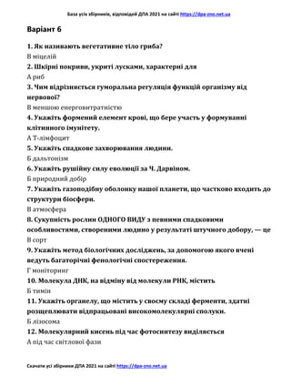 База усіх збірників, відповідей ДПА 2021 на сайті https://dpa-zno.net.ua
Скачати усі збірники ДПА 2021 на сайті https://dpa-zno.net.ua
Варіант 6
1. Як називають вегетативне тіло гриба?
В міцелій
2. Шкірні покриви, укриті лусками, характерні для
А риб
3. Чим відрізняється гуморальна регуляція функцій організму від
нервової?
В меншою енерговитратністю
4. Укажіть формений елемент крові, що бере участь у формуванні
клітинного імунітету.
А Т-лімфоцит
5. Укажіть спадкове захворювання людини.
Б дальтонізм
6. Укажіть рушійну силу еволюції за Ч. Дарвіном.
Б природний добір
7. Укажіть газоподібну оболонку нашої планети, що частково входить до
структури біосфери.
В атмосфера
8. Сукупність рослин ОДНОГО ВИДУ з певними спадковими
особливостями, створеними людино у результаті штучного добору, — це
В сорт
9. Укажіть метод біологічних досліджень, за допомогою якого вчені
ведуть багаторічні фенологічні спостереження.
Г моніторинг
10. Молекула ДНК, на відміну від молекули РНК, містить
Б тимін
11. Укажіть органелу, що містить у своєму складі ферменти, здатні
розщеплювати відпрацьовані високомолекулярні сполуки.
Б лізосома
12. Молекулярний кисень під час фотосинтезу виділяється
А під час світлової фази
 