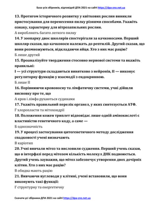 База усіх збірників, відповідей ДПА 2021 на сайті https://dpa-zno.net.ua
Скачати усі збірники ДПА 2021 на сайті https://dpa-zno.net.ua
13. Протягом історичного розвитку у квіткових рослин виникли
пристосування для перенесення пилку різними способами. Укажіть
ознаку, характерну для вітрозапильних рослин.
А виробляють багато легкого пилку
14. У зоопарку двоє школярів спостерігали за качконосами. Перший
школяр сказав, що качконоси належать до рептилій. Другий сказав, що
вони розмножуються, відкладаючи яйця. Хто з них має рацію?
Б лише другий
15. Проаналізуйте твердження стосовно нервової системи та вкажіть
правильні:
І — усі структури складаються винятково з нейронів, II — виконує
регуляторну функцію у взаємодії з ендокринною.
Б лише II
16. Порівнюючи кровоносну та лімфатичну системи, учні дійшли
висновку про те, що
А кров і лімфа рухаються судинами
17. Укажіть правильний перелік органел, у яких синтезується АТФ.
Г хлоропласти та мітохондрії
18. Положення кожен триплет відповідає лише одній амінокислоті є
властивістю генетичного коду, а саме —
Б однозначність
19. У процесі застосування цитогенетичного методу дослідження
спадковості учені визначають
В каріотип
20. Учні вивчали мітоз та висловили судження. Перший учень сказав,
що в інтерфазі перед мітозом кількість молекул ДНК подвоюється.
Другий учень зауважив, що мітоз забезпечує утворення двох дочірніх
клітин. Хто з них має рацію?
В обидва мають рацію
21. Вивчаючи вуглеводи у клітині, учені встановили, що вони
виконують такі функції:
Г структурну та енергетичну
 