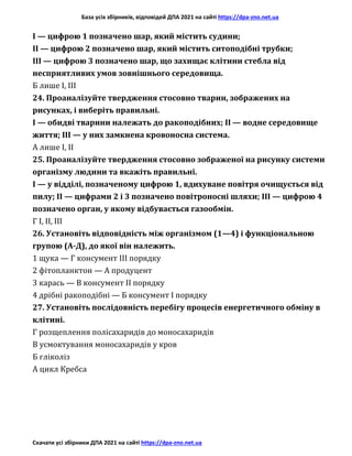База усіх збірників, відповідей ДПА 2021 на сайті https://dpa-zno.net.ua
Скачати усі збірники ДПА 2021 на сайті https://dpa-zno.net.ua
І — цифрою 1 позначено шар, який містить судини;
II — цифрою 2 позначено шар, який містить ситоподібні трубки;
III — цифрою 3 позначено шар, що захищає клітини стебла від
несприятливих умов зовнішнього середовища.
Б лише І, III
24. Проаналізуйте твердження стосовно тварин, зображених на
рисунках, і виберіть правильні.
І — обидві тварини належать до ракоподібних; II — водне середовище
життя; III — у них замкнена кровоносна система.
А лише І, II
25. Проаналізуйте твердження стосовно зображеної на рисунку системи
організму людини та вкажіть правильні.
І — у відділі, позначеному цифрою 1, вдихуване повітря очищується від
пилу; II — цифрами 2 і 3 позначено повітроносні шляхи; III — цифрою 4
позначено орган, у якому відбувається газообмін.
Г І, II, III
26. Установіть відповідність між організмом (1—4) і функціональною
групою (А-Д), до якої він належить.
1 щука — Г консумент III порядку
2 фітопланктон — А продуцент
3 карась — В консумент II порядку
4 дрібні ракоподібні — Б консумент І порядку
27. Установіть послідовність перебігу процесів енергетичного обміну в
клітині.
Г розщеплення полісахаридів до моносахаридів
В усмоктування моносахаридів у кров
Б гліколіз
А цикл Кребса
 