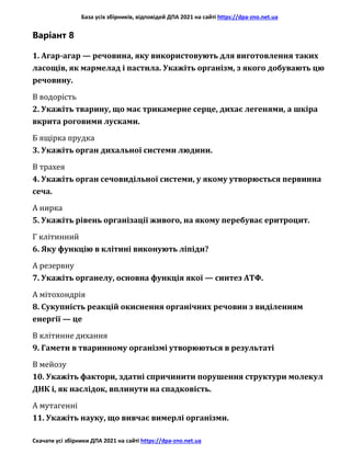 База усіх збірників, відповідей ДПА 2021 на сайті https://dpa-zno.net.ua
Скачати усі збірники ДПА 2021 на сайті https://dpa-zno.net.ua
Варіант 8
1. Агар-агар — речовина, яку використовують для виготовлення таких
ласощів, як мармелад і пастила. Укажіть організм, з якого добувають цю
речовину.
В водорість
2. Укажіть тварину, що має трикамерне серце, дихає легенями, а шкіра
вкрита роговими лусками.
Б ящірка прудка
3. Укажіть орган дихальної системи людини.
В трахея
4. Укажіть орган сечовидільної системи, у якому утворюється первинна
сеча.
А нирка
5. Укажіть рівень організації живого, на якому перебуває еритроцит.
Г клітинний
6. Яку функцію в клітині виконують ліпіди?
А резервну
7. Укажіть органелу, основна функція якої — синтез АТФ.
А мітохондрія
8. Сукупність реакцій окиснення органічних речовин з виділенням
енергії — це
В клітинне дихання
9. Гамети в тваринному організмі утворюються в результаті
В мейозу
10. Укажіть фактори, здатні спричинити порушення структури молекул
ДНК і, як наслідок, вплинути на спадковість.
А мутагенні
11. Укажіть науку, що вивчає вимерлі організми.
 