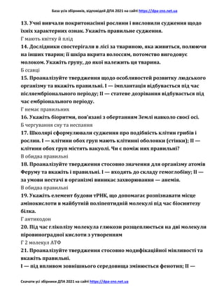 База усіх збірників, відповідей ДПА 2021 на сайті https://dpa-zno.net.ua
Скачати усі збірники ДПА 2021 на сайті https://dpa-zno.net.ua
13. Учні вивчали покритонасінні рослини і висловили судження щодо
їхніх характерних ознак. Укажіть правильне судження.
Г мають квітку й плід
14. Дослідники спостерігали в лісі за твариною, яка живиться, полюючи
на інших тварин; її шкіра вкрита волоссям, потомство вигодовує
молоком. Укажіть групу, до якої належить ця тварина.
Б ссавці
15. Проаналізуйте твердження щодо особливостей розвитку людського
організму та вкажіть правильні. І — імплантація відбувається під час
післяембріонального періоду; II — статеве дозрівання відбувається під
час ембріонального періоду.
Г немає правильних
16. Укажіть біоритми, пов’язані з обертанням Землі навколо своєї осі.
Б чергування сну та неспання
17. Школярі сформулювали судження про подібність клітин грибів і
рослин. І — клітини обох груп мають клітинні оболонки (стінки); II —
клітини обох груп містять вакуолі. Чи є поміж них правильні?
В обидва правильні
18. Проаналізуйте твердження стосовно значення для організму атомів
Феруму та вкажіть і правильні. І — входять до складу гемоглобіну; II —
за умови нестачі в організмі виникає захворювання — анемія.
В обидва правильні
19. Укажіть елемент будови тРНК, що допомагає розпізнавати місце
амінокислоти в майбутній поліпептидній молекулі під час біосинтезу
білка.
Г антикодон
20. Під час гліколізу молекула глюкози розщеплюється на дві молекули
піровиноградної кислоти з утворенням
Г 2 молекул АТФ
21. Проаналізуйте твердження стосовно модифікаційної мінливості та
вкажіть правильні.
І — під впливом зовнішнього середовища змінюється фенотип; II —
 