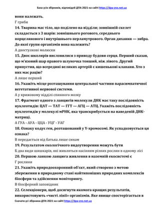 База усіх збірників, відповідей ДПА 2021 на сайті https://dpa-zno.net.ua
Скачати усі збірники ДПА 2021 на сайті https://dpa-zno.net.ua
вони належать.
Г гриби
14. Тварина має тіло, що поділено на відділи; зовнішній скелет
складається з 3 шарів: зовнішнього рогового, середнього
порцелянового і внутрішнього перламутрового. Орган дихання — зябра.
До якої групи організмів вона належить?
А двостулкові молюски
15. Двоє школярів висловилися з приводу будови серця. Перший сказав,
що м’язовий шар правого шлуночка тонший, ніж лівого. Другий
припустив, що всередині великих артерій є кишенькові клапани. Хто з
них має рацію?
А лише перший
16. Укажіть місце розташування центральної частини парасимпатичної
вегетативної нервової системи.
А у крижовому відділі спинного мозку
17. Фрагмент одного з ланцюгів молекули ДНК має таку послідовність
нуклеотидів: ЦАТ — ТАТ — ГГТ — АГЦ — АТЦ. Укажіть послідовність
нуклеотидів у молекулі мРНК, яка транскрибується на наведеній ДНК-
матриці.
А ГУА - АУА - ЦЦА - УЦГ - УАГ
18. Ознаку кодує ген, розташований у Y-хромосомі. Як успадковується ця
ознака?
В передається від батька лише синам
19. Результатом екологічного видоутворення можуть бути
Б два види шишкарів, які живляться насінням різних рослин в одному лісі
20. Першою ланкою ланцюга живлення в наземній екосистемі є
Г рослини
21. Укажіть природоохоронний об’єкт, який створено з метою
збереження в природному стані найтиповіших природних комплексів
біосфери та здійснення моніторингу.
В біосферний заповідник
22. Селекціонери, щоб досягнути якомога кращих результатів,
використовують «чисті лінії» організмів. Яке явище спостерігається в
 