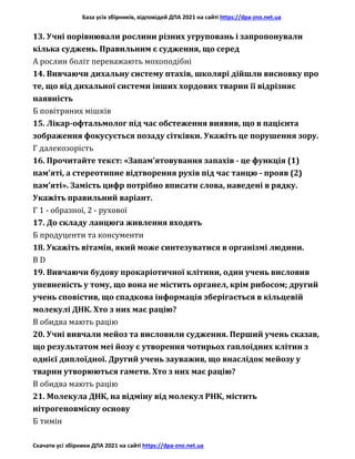 База усіх збірників, відповідей ДПА 2021 на сайті https://dpa-zno.net.ua
Скачати усі збірники ДПА 2021 на сайті https://dpa-zno.net.ua
13. Учні порівнювали рослини різних угруповань і запропонували
кілька суджень. Правильним є судження, що серед
А рослин боліт переважають мохоподібні
14. Вивчаючи дихальну систему птахів, школярі дійшли висновку про
те, що від дихальної системи інших хордових тварин її відрізняє
наявність
Б повітряних мішків
15. Лікар-офтальмолог під час обстеження виявив, що в пацієнта
зображення фокусується позаду сітківки. Укажіть це порушення зору.
Г далекозорість
16. Прочитайте текст: «Запам’ятовування запахів - це функція (1)
пам’яті, а стереотипне відтворення рухів під час танцю - прояв (2)
пам’яті». Замість цифр потрібно вписати слова, наведені в рядку.
Укажіть правильний варіант.
Г 1 - образної, 2 - рухової
17. До складу ланцюга живлення входять
Б продуценти та консументи
18. Укажіть вітамін, який може синтезуватися в організмі людини.
В D
19. Вивчаючи будову прокаріотичної клітини, один учень висловив
упевненість у тому, що вона не містить органел, крім рибосом; другий
учень сповістив, що спадкова інформація зберігається в кільцевій
молекулі ДНК. Хто з них має рацію?
В обидва мають рацію
20. Учні вивчали мейоз та висловили судження. Перший учень сказав,
що результатом меі йозу є утворення чотирьох гаплоїдних клітин з
однієї диплоїдної. Другий учень зауважив, що внаслідок мейозу у
тварин утворюються гамети. Хто з них має рацію?
В обидва мають рацію
21. Молекула ДНК, на відміну від молекул РНК, містить
нітрогеновмісну основу
Б тимін
 