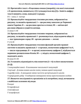 База усіх збірників, відповідей ДПА 2021 на сайті https://dpa-zno.net.ua
Скачати усі збірники ДПА 2021 на сайті https://dpa-zno.net.ua
22. Прочитайте текст: «Рецесивна ознака (хвороба), ген якої зчеплений
з Х-хромосомою, виявиться у (1) і успадкується від (2)». Замість цифр у
тексті впишіть слова, наведені і в рядку.
В 1 - сина; 2 - матері
23. Проаналізуйте твердження стосовно рослини, зображеної на
рисунку, та вкажіть правильні. І — цю рослину занесено до Червоної
книги України; II — ця рослина зростає в степах; III — квітки цієї
рослини зібрано в суцвіття китиця.
А лише І і III
24. Проаналізуйте твердження стосовно тварини, зображеної на
рисунку, та вкажіть правильні: І - розмножується, відкладаючи яйця; II
— має трикамерне серце; III - органи дихання — легені.
Г І, II, III
25. Проаналізуйте твердження стосовно функцій органів травної
системи та вкажіть правильні. І - в органах, позначених цифрами І та 4,
— кисле середовище; II — в органі, позначеному цифрою 2, відбувається
первинне розщеплення білків; III — у відділ, позначений цифрою 3,
надходить жовч.
В лише II і III
26. Установіть відповідність між поняттям (1—4) та його визначенням
(А-Д).
1 популяційні хвилі - В коливання чисельності популяцій
2 мутації - Д поява нових алелів генів у межах однієї популяції
3 дрейф генів - А випадкові зміни частоти зустрічальності алелів
4 природний добір - Б вибіркове вимирання менш пристосованих особин
27. Визначте послідовність організмів за їх потребою у воді, починаючи
з найбільш залежних від води.
В водні
Б гідрофільні
А мезофільні
Г ксерофільні
 
