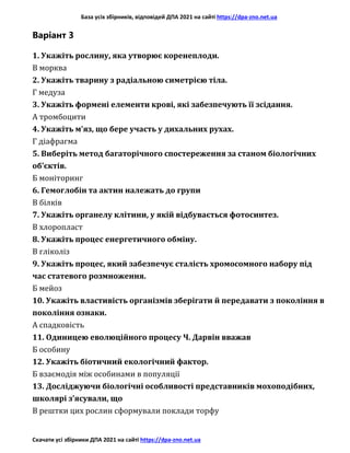 База усіх збірників, відповідей ДПА 2021 на сайті https://dpa-zno.net.ua
Скачати усі збірники ДПА 2021 на сайті https://dpa-zno.net.ua
Варіант 3
1. Укажіть рослину, яка утворює коренеплоди.
В морква
2. Укажіть тварину з радіальною симетрією тіла.
Г медуза
3. Укажіть формені елементи крові, які забезпечують її зсідання.
А тромбоцити
4. Укажіть м’яз, що бере участь у дихальних рухах.
Г діафрагма
5. Виберіть метод багаторічного спостереження за станом біологічних
об’єктів.
Б моніторинг
6. Гемоглобін та актин належать до групи
В білків
7. Укажіть органелу клітини, у якій відбувається фотосинтез.
В хлоропласт
8. Укажіть процес енергетичного обміну.
В гліколіз
9. Укажіть процес, який забезпечує сталість хромосомного набору під
час статевого розмноження.
Б мейоз
10. Укажіть властивість організмів зберігати й передавати з покоління в
покоління ознаки.
А спадковість
11. Одиницею еволюційного процесу Ч. Дарвін вважав
Б особину
12. Укажіть біотичний екологічний фактор.
Б взаємодія між особинами в популяції
13. Досліджуючи біологічні особливості представників мохоподібних,
школярі з’ясували, що
В рештки цих рослин сформували поклади торфу
 