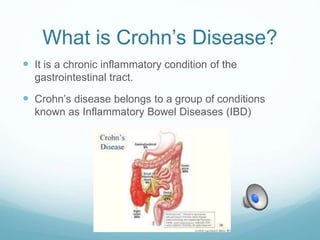 What is Crohn’s Disease?
 It is a chronic inflammatory condition of the
gastrointestinal tract.
 Crohn’s disease belongs to a group of conditions
known as Inflammatory Bowel Diseases (IBD)
 