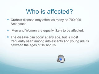 Who is affected?
 Crohn’s disease may affect as many as 700,000
Americans.
 Men and Women are equally likely to be affected.
 The disease can occur at any age, but is most
frequently seen among adolescents and young adults
between the ages of 15 and 35.
 