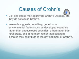 Causes of Crohn’s
 Diet and stress may aggravate Crohn’s Disease, but
they do not cause Crohn’s.
 research suggests hereditary, genetics, or
environmental factors such as developed countries
rather than undeveloped countries, urban rather than
rural areas, and in northern rather than southern
climates may contribute to the development of Crohn’s.
 