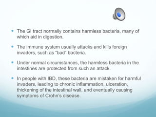  The GI tract normally contains harmless bacteria, many of
which aid in digestion.
 The immune system usually attacks and kills foreign
invaders, such as “bad” bacteria.
 Under normal circumstances, the harmless bacteria in the
intestines are protected from such an attack.
 In people with IBD, these bacteria are mistaken for harmful
invaders, leading to chronic inflammation, ulceration,
thickening of the intestinal wall, and eventually causing
symptoms of Crohn’s disease.
 