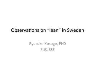 Observa(ons	
  on	
  “lean”	
  in	
  Sweden	
  
Ryusuke	
  Kosuge,	
  PhD	
  
EIJS,	
  SSE	
  
 