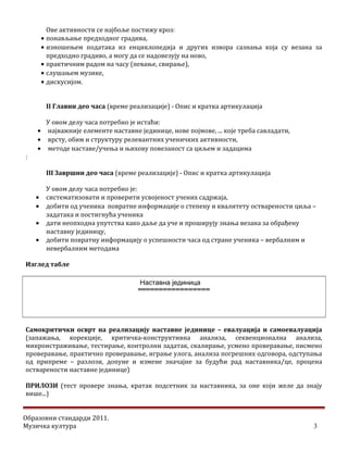 Ове активности се најбоље постижу кроз:
• понављање предходног градива,
• изношењем података из енциклопедија и других извора сазнања која су везана за
предходно градиво, а могу да се надовезују на ново,
• практичним радом на часу (певање, свирање),
• слушањем музике,
• дискусијом.
II Главни део часа (време реализације) - Опис и кратка артикулација
У овом делу часа потребно је истаћи:
• најважније елементе наставне јединице, нове појмове, ... које треба савладати,
• врсту, обим и структуру релевантних ученичких активности,
• методе наставе/учења и њихову повезаност са циљем и задацима
:
III Завршни део часа (време реализације) - Опис и кратка артикулација
У овом делу часа потребно је:
• систематизовати и проверити усвојеност учених садржаја,
• добити од ученика повратне информације о степену и квалитету остварености циља –
задатака и постигнућа ученика
• дати неопходна упутства како даље да уче и проширују знања везана за обрађену
наставну јединицу,
• добити повратну информацију о успешности часа од стране ученика – вербалним и
невербалним методама
Изглед табле
=================
Самокритички осврт на реализацију наставне јединице – евалуација и самоевалуација
(запажања, корекције, критичка-конструктивна анализа, секвенционална анализа,
микроистраживање, тестирање, контролни задатак, скалирање, усмено проверавање, писмено
проверавање, практично проверавање, играње улога, анализа погрешних одговора, одступања
од припреме – разлози, допуне и измене значајне за будући рад наставника/це, процена
остварености наставне јединице)
ПРИЛОЗИ (тест провере знања, кратак подсетник за наставника, за оне који желе да знају
више...)
Образовни стандарди 2011.
Музичка култура 3
Наставна јединица
 