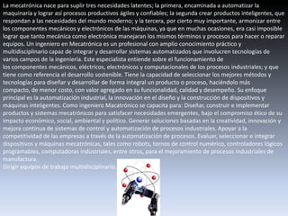 La mecatrónica nace para suplir tres necesidades latentes; la primera, encaminada a automatizar la
maquinaría y lograr así procesos productivos ágiles y confiables; la segunda crear productos inteligentes, que
respondan a las necesidades del mundo moderno; y la tercera, por cierto muy importante, armonizar entre
los componentes mecánicos y electrónicos de las máquinas, ya que en muchas ocasiones, era casi imposible
lograr que tanto mecánica como electrónica manejaran los mismos términos y procesos para hacer o reparar
equipos. Un ingeniero en Mecatrónica es un profesional con amplio conocimiento práctico y
multidisciplinario capaz de integrar y desarrollar sistemas automatizados que involucren tecnologías de
varios campos de la ingeniería. Este especialista entiende sobre el funcionamiento de
los componentes mecánicos, eléctricos, electrónicos y computacionales de los procesos industriales; y que
tiene como referencia el desarrollo sostenible. Tiene la capacidad de seleccionar los mejores métodos y
tecnologías para diseñar y desarrollar de forma integral un producto o proceso, haciéndolo más
compacto, de menor costo, con valor agregado en su funcionalidad, calidad y desempeño. Su enfoque
principal es la automatización industrial, la innovación en el diseño y la construcción de dispositivos y
máquinas inteligentes. Como ingeniero Macatrónico se capacita para: Diseñar, construir e implementar
productos y sistemas mecatrónicos para satisfacer necesidades emergentes, bajo el compromiso ético de su
impacto económico, social, ambiental y político. Generar soluciones basadas en la creatividad, innovación y
mejora continua de sistemas de control y automatización de procesos industriales. Apoyar a la
competitividad de las empresas a través de la automatización de procesos. Evaluar, seleccionar e integrar
dispositivos y máquinas mecatrónicas, tales como robots, tornos de control numérico, controladores lógicos
programables, computadoras industriales, entre otros, para el mejoramiento de procesos industriales de
manufactura.
Dirigir equipos de trabajo multidisciplinario.
 