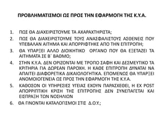 ΠΡΟΒΛΗΜΑΤΙΣΜΟΙ ΩΣ ΠΡΟΣ ΤΗΝ ΕΦΑΡΜΟΓΗ ΤΗΣ Κ.Υ.Α.
1. ΠΩΣ ΘΑ ΔΙΑΧΕΙΡΙΣΤΟΥΜΕ ΤΑ ΑΧΑΡΑΧΤΗΡΙΣΤΑ;
2. ΠΩΣ ΘΑ ΔΙΑΧΕΙΡΙΣΤΟΥΜΕ ΤΟΥΣ ΑΝΑΣΦΑΛΙΣΤΟΥΣ ΑΣΘΕΝΕΙΣ ΠΟΥ
ΥΠΕΒΑΛΑΝ ΑΙΤΗΜΑ ΚΑΙ ΑΠΟΡΡΙΦΤΗΚΕ ΑΠΟ ΤΗΝ ΕΠΙΤΡΟΠΗ;
3. ΘΑ ΥΠΑΡΞΕΙ ΑΛΛΟ ΔΙΟΙΚΗΤΙΚΟ ΟΡΓΑΝΟ ΠΟΥ ΘΑ ΕΞΕΤΑΖΕΙ ΤΑ
ΑΙΤΗΜΑΤΑ ΣΕ Β΄ ΒΑΘΜΟ;
4. ΣΤΗΝ Κ.Υ.Α. ΔΕΝ ΟΡΙΖΟΝΤΑΙ ΜΕ ΤΡΟΠΟ ΣΑΦΗ ΚΑΙ ΔΕΣΜΕΥΤΙΚΟ ΤΑ
ΚΡΙΤΗΡΙΑ ΓΙΑ ΔΩΡΕΑΝ ΠΑΡΟΧΗ. Η ΚΑΘΕ ΕΠΙΤΡΟΠΗ ΔΥΝΑΤΑΙ ΝΑ
ΑΠΑΙΤΕΙ ΔΙΑΦΟΡΕΤΙΚΑ ΔΙΚΑΙΟΛΟΓΗΤΙΚΑ. ΕΠΟΜΕΝΩΣ ΘΑ ΥΠΑΡΞΕΙ
ΑΝΟΜΟΙΟΓΕΝΕΙΑ ΩΣ ΠΡΟΣ ΤΗΝ ΕΦΑΡΜΟΓΗ ΤΗΣ Κ.Υ.Α.
5. ΚΑΘΟΣΟΝ ΟΙ ΥΠΗΡΕΣΙΕΣ ΥΓΕΙΑΣ ΕΧΟΥΝ ΠΑΡΑΣΧΕΘΕΙ, Η EX POST
ΑΠΟΡΡΙΠΤΙΚΗ ΚΡΙΣΗ ΤΗΣ ΕΠΙΤΡΟΠΗΣ ΔΕΝ ΣΥΝΕΠΑΓΕΤΑΙ ΚΑΙ
ΕΙΣΠΡΑΞΗ ΤΩΝ ΝΟΣΗΛΙΩΝ
6. ΘΑ ΓΙΝΟΝΤΑΙ ΚΑΤΑΛΟΓΙΣΜΟΙ ΣΤΙΣ Δ.Ο.Υ.;
 