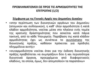 ΠΡΟΒΛΗΜΑΤΙΣΜΟΙ ΩΣ ΠΡΟΣ ΤΙΣ ΑΡΜΟΔΙΟΤΗΤΕΣ ΤΗΣ
ΕΠΙΤΡΟΠΗΣ (1/2)
Σύμφωνα με τις Γενικές Αρχές του Δημοσίου Δικαίου
• «στην περίπτωση των διοικητικών οργάνων του Δημοσίου
(ατομικών και συλλογικών), η καθ’ ύλην αρμοδιότητα ή κατά
κλάδον αρμοδιότητα, νοείται μέσα στο πλαίσιο ενός τομέα
της κρατικής δραστηριότητας που ασκείται κατά πάγια
τακτική, από το κάθε Υπουργείο. Παράβαση της κατά κλάδον
αρμοδιότητας έχει ως συνέπεια το ανυπόστατο της
διοικητικής πράξης, καθόσον πρόκειται για πρόδηλη
πλημμέλεια αυτής»
• «συναρμοδιότητα νοείται όταν για την έκδοση διοικητικής
πράξης προβλέπεται να συμπράξουν δύο ή και περισσότερα
διοικητικά όργανα, προερχόμενα από διαφορετικούς
κλάδους, τα οποία, όμως, δεν απεμπολούν τα παραπάνω»
 