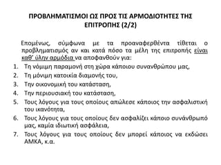 ΠΡΟΒΛΗΜΑΤΙΣΜΟΙ ΩΣ ΠΡΟΣ ΤΙΣ ΑΡΜΟΔΙΟΤΗΤΕΣ ΤΗΣ
ΕΠΙΤΡΟΠΗΣ (2/2)
Επομένως, σύμφωνα με τα προαναφερθέντα τίθεται ο
προβληματισμός αν και κατά πόσο τα μέλη της επιτροπής είναι
καθ’ ύλην αρμόδια να αποφανθούν για:
1. Τη νόμιμη παραμονή στη χώρα κάποιου συνανθρώπου μας,
2. Τη μόνιμη κατοικία διαμονής του,
3. Την οικονομική του κατάσταση,
4. Την περιουσιακή του κατάσταση,
5. Τους λόγους για τους οποίους απώλεσε κάποιος την ασφαλιστική
του ικανότητα,
6. Τους λόγους για τους οποίους δεν ασφαλίζει κάποιο συνάνθρωπό
μας, καμία ιδιωτική ασφάλεια,
7. Τους λόγους για τους οποίους δεν μπορεί κάποιος να εκδώσει
ΑΜΚΑ, κ.α.
 