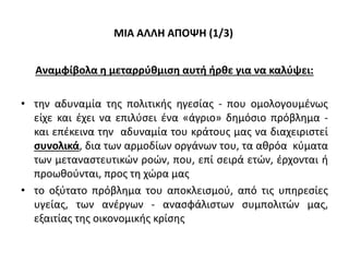 ΜΙΑ ΑΛΛΗ ΑΠΟΨΗ (1/3)
Αναμφίβολα η μεταρρύθμιση αυτή ήρθε για να καλύψει:
• την αδυναμία της πολιτικής ηγεσίας - που ομολογουμένως
είχε και έχει να επιλύσει ένα «άγριο» δημόσιο πρόβλημα -
και επέκεινα την αδυναμία του κράτους μας να διαχειριστεί
συνολικά, δια των αρμοδίων οργάνων του, τα αθρόα κύματα
των μεταναστευτικών ροών, που, επί σειρά ετών, έρχονται ή
προωθούνται, προς τη χώρα μας
• το οξύτατο πρόβλημα του αποκλεισμού, από τις υπηρεσίες
υγείας, των ανέργων - ανασφάλιστων συμπολιτών μας,
εξαιτίας της οικονομικής κρίσης
 