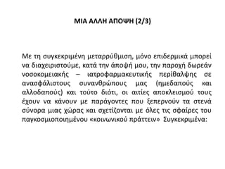 ΜΙΑ ΑΛΛΗ ΑΠΟΨΗ (2/3)
Με τη συγκεκριμένη μεταρρύθμιση, μόνο επιδερμικά μπορεί
να διαχειριστούμε, κατά την άποψή μου, την παροχή δωρεάν
νοσοκομειακής – ιατροφαρμακευτικής περίθαλψης σε
ανασφάλιστους συνανθρώπους μας (ημεδαπούς και
αλλοδαπούς) και τούτο διότι, οι αιτίες αποκλεισμού τους
έχουν να κάνουν με παράγοντες που ξεπερνούν τα στενά
σύνορα μιας χώρας και σχετίζονται με όλες τις σφαίρες του
παγκοσμιοποιημένου «κοινωνικού πράττειν» Συγκεκριμένα:
 