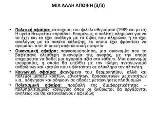 ΜΙΑ ΑΛΛΗ ΑΠΟΨΗ (3/3)
• Πολιτική σφαίρα: κατίσχυση του φιλελευθερισμού (1989 και μετά)
Η υγεία θεωρείται «προϊόν». Επομένως, ο πολίτης πληρώνει για να
το έχει και το έχει ανάλογα με το ύψος που πληρώνει ή το έχει
αναλόγως με το πακέτο κάλυψης, το οποίο έχει φροντίσει να
αγοράσει από ιδιωτική ασφαλιστική εταιρεία
• Οικονομική σφαίρα: παγκοσμιοποίηση, μια οικονομία που τη
βαφτίσανε ελεύθερη οικονομία της αγοράς, με την οποία
επιχειρείται να δοθεί μια αγοραία αξία στο κάθε τι. Μια οικονομία
ισορροπίας, η οποία θα επέλθει με τον πλήρη ανταγωνισμό
ανθρώπων και κρατών που υφίστανται σε ολόκληρο τον πλανήτη.
• Κοινωνική σφαίρα: φαινόμενο του θερμοκηπίου, αλλά και
πόλεμοι μεταξύ κρατών, εθνοτήτων, θρησκευτικών μειονοτήτων
κ.α., οδήγησαν και οδηγούν σε αθρόες μετακινήσεις πληθυσμών
• Πολιτισμική σφαίρα: προβολή της διαφορετικότητας –
πολυπολιτισμικές κοινωνίες όπου οι άνθρωποι θα εργάζονται
ανηλεώς και θα καταναλώνουν αφειδώς
 