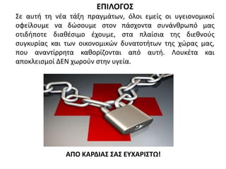 ΕΠΙΛΟΓΟΣ
Σε αυτή τη νέα τάξη πραγμάτων, όλοι εμείς οι υγειονομικοί
οφείλουμε να δώσουμε στον πάσχοντα συνάνθρωπό μας
οτιδήποτε διαθέσιμο έχουμε, στα πλαίσια της διεθνούς
συγκυρίας και των οικονομικών δυνατοτήτων της χώρας μας,
που αναντίρρητα καθορίζονται από αυτή. Λουκέτα και
αποκλεισμοί ΔΕΝ χωρούν στην υγεία.
ΑΠΟ ΚΑΡΔΙΑΣ ΣΑΣ ΕΥΧΑΡΙΣΤΩ!
 