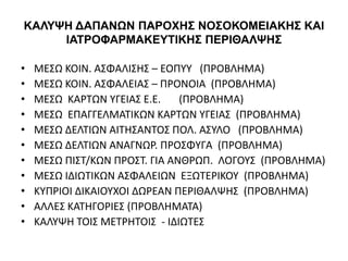 ΚΑΛΥΨΗ ΔΑΠΑΝΩΝ ΠΑΡΟΧΗΣ ΝΟΣΟΚΟΜΕΙΑΚΗΣ ΚΑΙ
ΙΑΤΡΟΦΑΡΜΑΚΕΥΤΙΚΗΣ ΠΕΡΙΘΑΛΨΗΣ
• ΜΕΣΩ ΚΟΙΝ. ΑΣΦΑΛΙΣΗΣ – ΕΟΠΥΥ (ΠΡΟΒΛΗΜΑ)
• ΜΕΣΩ ΚΟΙΝ. ΑΣΦΑΛΕΙΑΣ – ΠΡΟΝΟΙΑ (ΠΡΟΒΛΗΜΑ)
• ΜΕΣΩ ΚΑΡΤΩΝ ΥΓΕΙΑΣ Ε.Ε. (ΠΡΟΒΛΗΜΑ)
• ΜΕΣΩ ΕΠΑΓΓΕΛΜΑΤΙΚΩΝ ΚΑΡΤΩΝ ΥΓΕΙΑΣ (ΠΡΟΒΛΗΜΑ)
• ΜΕΣΩ ΔΕΛΤΙΩΝ ΑΙΤΗΣΑΝΤΟΣ ΠΟΛ. ΑΣΥΛΟ (ΠΡΟΒΛΗΜΑ)
• ΜΕΣΩ ΔΕΛΤΙΩΝ ΑΝΑΓΝΩΡ. ΠΡΟΣΦΥΓΑ (ΠΡΟΒΛΗΜΑ)
• ΜΕΣΩ ΠΙΣΤ/ΚΩΝ ΠΡΟΣΤ. ΓΙΑ ΑΝΘΡΩΠ. ΛΟΓΟΥΣ (ΠΡΟΒΛΗΜΑ)
• ΜΕΣΩ ΙΔΙΩΤΙΚΩΝ ΑΣΦΑΛΕΙΩΝ ΕΞΩΤΕΡΙΚΟΥ (ΠΡΟΒΛΗΜΑ)
• ΚΥΠΡΙΟΙ ΔΙΚΑΙΟΥΧΟΙ ΔΩΡΕΑΝ ΠΕΡΙΘΑΛΨΗΣ (ΠΡΟΒΛΗΜΑ)
• ΑΛΛΕΣ ΚΑΤΗΓΟΡΙΕΣ (ΠΡΟΒΛΗΜΑΤΑ)
• ΚΑΛΥΨΗ ΤΟΙΣ ΜΕΤΡΗΤΟΙΣ - ΙΔΙΩΤΕΣ
 