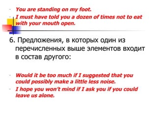 You are standing on my foot. I must have told you a dozen of times not to eat with your mouth open. 6.  Предложения, в которых один из перечисленных выше элементов входит в состав другого: Would it be too much if I suggested that you could possibly make a little less noise. I hope you won’t mind if I ask you if you could leave us alone. 