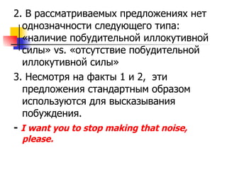 2.  В рассматриваемых предложениях нет однозначности следующего типа: «наличие побудительной иллокутивной силы»  vs.  «отсутствие побудительной иллокутивной силы» 3.  Несмотря на факты 1 и 2 ,  эти предложения стандартным образом используются для высказывания побуждения. -  I want you to stop making that noise, please. 