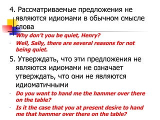 4.  Рассматриваемые предложения не являются идиомами в обычном смысле слова Why don’t you be quiet, Henry? Well, Sally, there are several reasons for not being quiet. 5.  Утверждать, что эти предложения не являются идиомами не означает утверждать, что они не являются идиоматичными Do you want to hand me the hammer over there on the table? Is it the case that you at present desire to hand me that hammer over there on the table? 