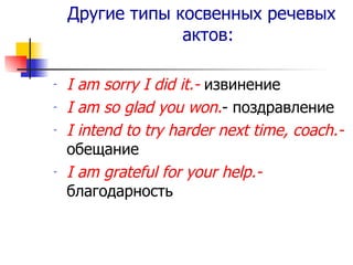 Другие типы косвенных речевых актов: I am sorry I did it.-   извинение I am so glad you won. - поздравление I intend to try harder next time, coach. -  обещание I am grateful for your help. -  благодарность 