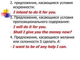 2. предложения, касающиеся условия искренности: I intend to do it for you. 3.  Предложения, касающиеся условия пропозиционального содержания: I will do it for you. Shall I give you the money now? 4.  Предложения, касающиеся желания или склонности  S  сделать  А : -  I want to be of any help I can. 