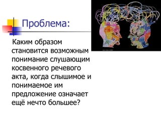 Проблема: Каким образом становится возможным понимание слушающим косвенного речевого акта, когда слышимое и понимаемое им предложение означает ещё нечто большее? 