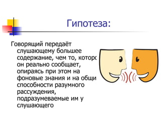Гипотеза: Говорящий передаёт слушающему большее содержание, чем то, которое он реально сообщает, опираясь при этом на фоновые знания и на общие способности разумного рассуждения, подразумеваемые им у слушающего 