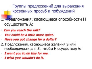 Группы предложений для выражения косвенных просьб и побуждений 1. Предложения, касающиеся способности Н осуществить А: -  Can you reach the salt? You could be a little more quiet. Have you got change for a dollar? 2.   Предложения, касающиеся желания  S  или необходимости для  S ,  чтобы Н осуществил А: I want you to do this for me. I wish you wouldn’t do it. 