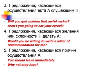 3.  Предложения, касающиеся осуществления акта А слушающим Н: Will you quit making that awful racket? Aren’t you going to eat your cereal? 4.  Предложения, касающиеся желания или склонности Н делать А: Would you be willing to write a letter of recommendation for me? 5.  Предложения, касающиеся причин осуществления А: You should leave immediately. Why not stop here? 