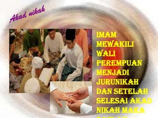 Imam
mewakili
wali
perempuan
menjadi
jurunikah
dan setelah
selesai akad
nikah maka
 