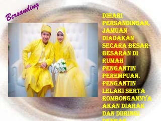 Dihari
persandingan,
jamuan
diadakan
secara besar-
besaran di
rumah
pengantin
perempuan.
Pengantin
lelaki serta
rombongannya
akan diarak
dan diiringi
 