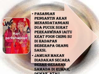 • Pasangan
                pengantin akan
                menandatangani
                dua pucuk surat
    Hari        perkahwinan iaitu
perkahwinan     Keat Foon Ching Su
                di hadapan
                beberapa orang
                saksi.
              • Jamuan makan
                diadakan secara
                besar-besaran
                samada di rumah,
 
