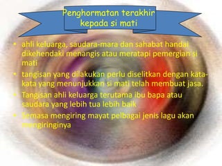 Penghormatan terakhir
                 kepada si mati

• ahli keluarga, saudara-mara dan sahabat handai
  dikehendaki menangis atau meratapi pemergian si
  mati
• tangisan yang dilakukan perlu diselitkan dengan kata-
  kata yang menunjukkan si mati telah membuat jasa.
• Tangisan ahli keluarga terutama ibu bapa atau
  saudara yang lebih tua lebih baik
• Semasa mengiring mayat pelbagai jenis lagu akan
  mengiringinya
 