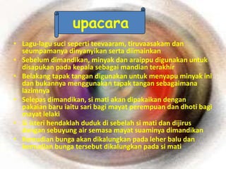 upacara
• Lagu-lagu suci seperti teevaaram, tiruvaasakam dan
  seumpamanya dinyanyikan serta diimainkan
• Sebelum dimandikan, minyak dan araippu digunakan untuk
  disapukan pada kepala sebagai mandian terakhir
• Belakang tapak tangan digunakan untuk menyapu minyak ini
  dan bukannya menggunakan tapak tangan sebagaimana
  lazimnya
• Selepas dimandikan, si mati akan dipakaikan dengan
  pakaian baru iaitu sari bagi mayat perempuan dan dhoti bagi
  mayat lelaki
• Si isteri hendaklah duduk di sebelah si mati dan dijirus
  dengan sebuyung air semasa mayat suaminya dimandikan
• Kemudian bunga akan dikalungkan pada leher balu dan
  kemudian bunga tersebut dikalungkan pada si mati
 