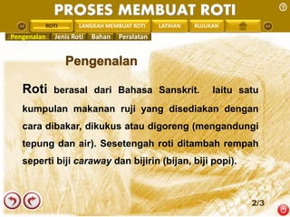 PROSES MEMBUAT ROTI 
PENGREONTAI ROTI 
LAN LANGKAH MEMBUAT ROTI LATIHAN RUJUKAN 
Pengenalan Jenis Roti Bahan Peralatan 
Roti berasal dari Bahasa Sanskrit. Iaitu satu 
kumpulan makanan ruji yang disediakan dengan 
cara dibakar, dikukus atau digoreng (mengandungi 
tepung dan air). Sesetengah roti ditambah rempah 
seperti biji caraway dan bijirin (bijan, biji popi). 
2/3 
 