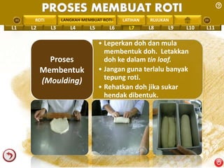 PROSES MEMBUAT ROTI 
PENGREONTAI LAN LANGKAH MEMBUAT ROTI 
LATIHAN RUJUKAN 
L1 L2 L3 L4 L5 L6 L7 L8 L9 L10 L11 
• Leperkan doh dan mula 
membentuk doh. Letakkan 
doh ke dalam tin loaf. 
• Jangan guna terlalu banyak 
tepung roti. 
• Rehatkan doh jika sukar 
hendak dibentuk. 
Proses 
Membentuk 
(Moulding) 
 